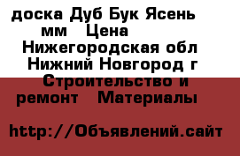 доска Дуб Бук Ясень 30/50мм › Цена ­ 27 000 - Нижегородская обл., Нижний Новгород г. Строительство и ремонт » Материалы   